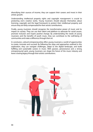 66
diversifying their sources of income, they can support their careers and invest in their
artistic growth.
Understanding intellectual property rights and copyright management is crucial to
protecting one's creative works. Young musicians should educate themselves about
licensing, copyright and the legal framework to protect their intellectual property and
ensure they are fairly compensated for their artistic contributions.
Finally, young musicians should recognise the transformative power of music and its
impact on society. They can use their talent and platform to advocate for social causes,
promote inclusion and inspire positive change. By understanding the needs of young
musicians and the benefits of youth music, they can contribute to the well-being of
communities and make a difference through their art.
In conclusion, cultural entrepreneurship offers young musicians a world of opportunities
to create, innovate and succeed. By following the steps and approaches outlined in this
exploration, they can navigate challenges, adapt to the digital landscape, and build
fulfilling and sustainable careers in music. With passion, perseverance and a strong
entrepreneurial spirit, young musicians can shape the future of the music industry and
leave a lasting legacy through their artistic contributions.
 