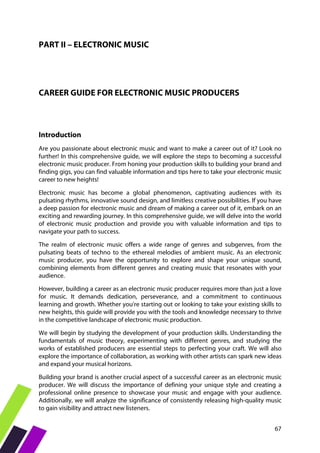 67
PART II – ELECTRONIC MUSIC
CAREER GUIDE FOR ELECTRONIC MUSIC PRODUCERS
Introduction
Are you passionate about electronic music and want to make a career out of it? Look no
further! In this comprehensive guide, we will explore the steps to becoming a successful
electronic music producer. From honing your production skills to building your brand and
finding gigs, you can find valuable information and tips here to take your electronic music
career to new heights!
Electronic music has become a global phenomenon, captivating audiences with its
pulsating rhythms, innovative sound design, and limitless creative possibilities. If you have
a deep passion for electronic music and dream of making a career out of it, embark on an
exciting and rewarding journey. In this comprehensive guide, we will delve into the world
of electronic music production and provide you with valuable information and tips to
navigate your path to success.
The realm of electronic music offers a wide range of genres and subgenres, from the
pulsating beats of techno to the ethereal melodies of ambient music. As an electronic
music producer, you have the opportunity to explore and shape your unique sound,
combining elements from different genres and creating music that resonates with your
audience.
However, building a career as an electronic music producer requires more than just a love
for music. It demands dedication, perseverance, and a commitment to continuous
learning and growth. Whether you're starting out or looking to take your existing skills to
new heights, this guide will provide you with the tools and knowledge necessary to thrive
in the competitive landscape of electronic music production.
We will begin by studying the development of your production skills. Understanding the
fundamentals of music theory, experimenting with different genres, and studying the
works of established producers are essential steps to perfecting your craft. We will also
explore the importance of collaboration, as working with other artists can spark new ideas
and expand your musical horizons.
Building your brand is another crucial aspect of a successful career as an electronic music
producer. We will discuss the importance of defining your unique style and creating a
professional online presence to showcase your music and engage with your audience.
Additionally, we will analyze the significance of consistently releasing high-quality music
to gain visibility and attract new listeners.
 