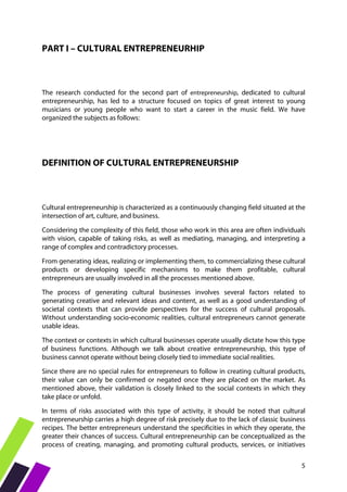 5
PART I – CULTURAL ENTREPRENEURHIP
The research conducted for the second part of entrepreneurship, dedicated to cultural
entrepreneurship, has led to a structure focused on topics of great interest to young
musicians or young people who want to start a career in the music field. We have
organized the subjects as follows:
DEFINITION OF CULTURAL ENTREPRENEURSHIP
Cultural entrepreneurship is characterized as a continuously changing field situated at the
intersection of art, culture, and business.
Considering the complexity of this field, those who work in this area are often individuals
with vision, capable of taking risks, as well as mediating, managing, and interpreting a
range of complex and contradictory processes.
From generating ideas, realizing or implementing them, to commercializing these cultural
products or developing specific mechanisms to make them profitable, cultural
entrepreneurs are usually involved in all the processes mentioned above.
The process of generating cultural businesses involves several factors related to
generating creative and relevant ideas and content, as well as a good understanding of
societal contexts that can provide perspectives for the success of cultural proposals.
Without understanding socio-economic realities, cultural entrepreneurs cannot generate
usable ideas.
The context or contexts in which cultural businesses operate usually dictate how this type
of business functions. Although we talk about creative entrepreneurship, this type of
business cannot operate without being closely tied to immediate social realities.
Since there are no special rules for entrepreneurs to follow in creating cultural products,
their value can only be confirmed or negated once they are placed on the market. As
mentioned above, their validation is closely linked to the social contexts in which they
take place or unfold.
In terms of risks associated with this type of activity, it should be noted that cultural
entrepreneurship carries a high degree of risk precisely due to the lack of classic business
recipes. The better entrepreneurs understand the specificities in which they operate, the
greater their chances of success. Cultural entrepreneurship can be conceptualized as the
process of creating, managing, and promoting cultural products, services, or initiatives
 