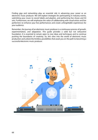 68
Finding gigs and networking play an essential role in advancing your career as an
electronic music producer. We will explore strategies for participating in industry events,
submitting your music to record labels and playlists, and performing live shows and DJ
sets. Furthermore, we will emphasize the value of collaborating with visual artists and live
performers to enhance your live performances and create unforgettable experiences for
your audience.
Remember, the journey of an electronic music producer is a continuous process of growth,
experimentation, and adaptation. This guide provides a solid but not exhaustive
foundation. It is essential to remain open to new ideas and techniques and to continue
pushing the boundaries of creativity. So, let's dive into the world of electronic music
production and unlock the limitless possibilities that await you on the path to becoming a
successful electronic music producer.
 