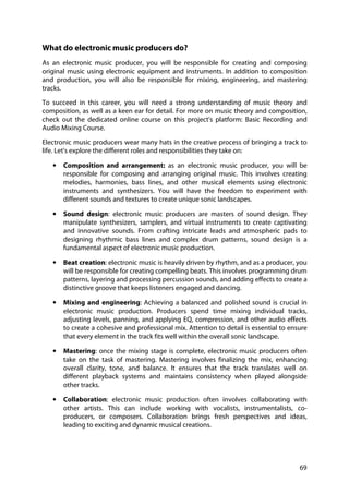 69
What do electronic music producers do?
As an electronic music producer, you will be responsible for creating and composing
original music using electronic equipment and instruments. In addition to composition
and production, you will also be responsible for mixing, engineering, and mastering
tracks.
To succeed in this career, you will need a strong understanding of music theory and
composition, as well as a keen ear for detail. For more on music theory and composition,
check out the dedicated online course on this project's platform: Basic Recording and
Audio Mixing Course.
Electronic music producers wear many hats in the creative process of bringing a track to
life. Let's explore the different roles and responsibilities they take on:
• Composition and arrangement: as an electronic music producer, you will be
responsible for composing and arranging original music. This involves creating
melodies, harmonies, bass lines, and other musical elements using electronic
instruments and synthesizers. You will have the freedom to experiment with
different sounds and textures to create unique sonic landscapes.
• Sound design: electronic music producers are masters of sound design. They
manipulate synthesizers, samplers, and virtual instruments to create captivating
and innovative sounds. From crafting intricate leads and atmospheric pads to
designing rhythmic bass lines and complex drum patterns, sound design is a
fundamental aspect of electronic music production.
• Beat creation: electronic music is heavily driven by rhythm, and as a producer, you
will be responsible for creating compelling beats. This involves programming drum
patterns, layering and processing percussion sounds, and adding effects to create a
distinctive groove that keeps listeners engaged and dancing.
• Mixing and engineering: Achieving a balanced and polished sound is crucial in
electronic music production. Producers spend time mixing individual tracks,
adjusting levels, panning, and applying EQ, compression, and other audio effects
to create a cohesive and professional mix. Attention to detail is essential to ensure
that every element in the track fits well within the overall sonic landscape.
• Mastering: once the mixing stage is complete, electronic music producers often
take on the task of mastering. Mastering involves finalizing the mix, enhancing
overall clarity, tone, and balance. It ensures that the track translates well on
different playback systems and maintains consistency when played alongside
other tracks.
• Collaboration: electronic music production often involves collaborating with
other artists. This can include working with vocalists, instrumentalists, co-
producers, or composers. Collaboration brings fresh perspectives and ideas,
leading to exciting and dynamic musical creations.
 