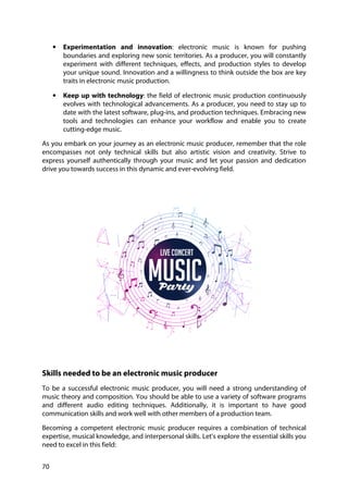 70
• Experimentation and innovation: electronic music is known for pushing
boundaries and exploring new sonic territories. As a producer, you will constantly
experiment with different techniques, effects, and production styles to develop
your unique sound. Innovation and a willingness to think outside the box are key
traits in electronic music production.
• Keep up with technology: the field of electronic music production continuously
evolves with technological advancements. As a producer, you need to stay up to
date with the latest software, plug-ins, and production techniques. Embracing new
tools and technologies can enhance your workflow and enable you to create
cutting-edge music.
As you embark on your journey as an electronic music producer, remember that the role
encompasses not only technical skills but also artistic vision and creativity. Strive to
express yourself authentically through your music and let your passion and dedication
drive you towards success in this dynamic and ever-evolving field.
Skills needed to be an electronic music producer
To be a successful electronic music producer, you will need a strong understanding of
music theory and composition. You should be able to use a variety of software programs
and different audio editing techniques. Additionally, it is important to have good
communication skills and work well with other members of a production team.
Becoming a competent electronic music producer requires a combination of technical
expertise, musical knowledge, and interpersonal skills. Let's explore the essential skills you
need to excel in this field:
 