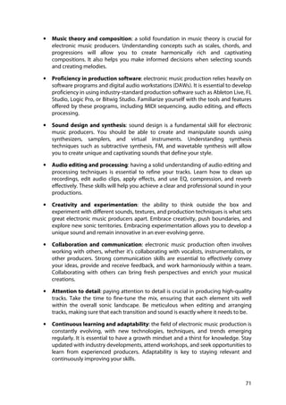 71
• Music theory and composition: a solid foundation in music theory is crucial for
electronic music producers. Understanding concepts such as scales, chords, and
progressions will allow you to create harmonically rich and captivating
compositions. It also helps you make informed decisions when selecting sounds
and creating melodies.
• Proficiency in production software: electronic music production relies heavily on
software programs and digital audio workstations (DAWs). It is essential to develop
proficiency in using industry-standard production software such as Ableton Live, FL
Studio, Logic Pro, or Bitwig Studio. Familiarize yourself with the tools and features
offered by these programs, including MIDI sequencing, audio editing, and effects
processing.
• Sound design and synthesis: sound design is a fundamental skill for electronic
music producers. You should be able to create and manipulate sounds using
synthesizers, samplers, and virtual instruments. Understanding synthesis
techniques such as subtractive synthesis, FM, and wavetable synthesis will allow
you to create unique and captivating sounds that define your style.
• Audio editing and processing: having a solid understanding of audio editing and
processing techniques is essential to refine your tracks. Learn how to clean up
recordings, edit audio clips, apply effects, and use EQ, compression, and reverb
effectively. These skills will help you achieve a clear and professional sound in your
productions.
• Creativity and experimentation: the ability to think outside the box and
experiment with different sounds, textures, and production techniques is what sets
great electronic music producers apart. Embrace creativity, push boundaries, and
explore new sonic territories. Embracing experimentation allows you to develop a
unique sound and remain innovative in an ever-evolving genre.
• Collaboration and communication: electronic music production often involves
working with others, whether it's collaborating with vocalists, instrumentalists, or
other producers. Strong communication skills are essential to effectively convey
your ideas, provide and receive feedback, and work harmoniously within a team.
Collaborating with others can bring fresh perspectives and enrich your musical
creations.
• Attention to detail: paying attention to detail is crucial in producing high-quality
tracks. Take the time to fine-tune the mix, ensuring that each element sits well
within the overall sonic landscape. Be meticulous when editing and arranging
tracks, making sure that each transition and sound is exactly where it needs to be.
• Continuous learning and adaptability: the field of electronic music production is
constantly evolving, with new technologies, techniques, and trends emerging
regularly. It is essential to have a growth mindset and a thirst for knowledge. Stay
updated with industry developments, attend workshops, and seek opportunities to
learn from experienced producers. Adaptability is key to staying relevant and
continuously improving your skills.
 