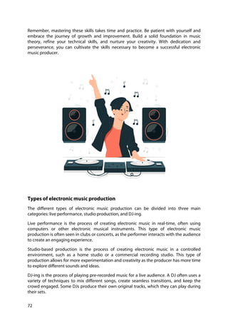 72
Remember, mastering these skills takes time and practice. Be patient with yourself and
embrace the journey of growth and improvement. Build a solid foundation in music
theory, refine your technical skills, and nurture your creativity. With dedication and
perseverance, you can cultivate the skills necessary to become a successful electronic
music producer.
Types of electronic music production
The different types of electronic music production can be divided into three main
categories: live performance, studio production, and DJ-ing.
Live performance is the process of creating electronic music in real-time, often using
computers or other electronic musical instruments. This type of electronic music
production is often seen in clubs or concerts, as the performer interacts with the audience
to create an engaging experience.
Studio-based production is the process of creating electronic music in a controlled
environment, such as a home studio or a commercial recording studio. This type of
production allows for more experimentation and creativity as the producer has more time
to explore different sounds and ideas.
DJ-ing is the process of playing pre-recorded music for a live audience. A DJ often uses a
variety of techniques to mix different songs, create seamless transitions, and keep the
crowd engaged. Some DJs produce their own original tracks, which they can play during
their sets.
 