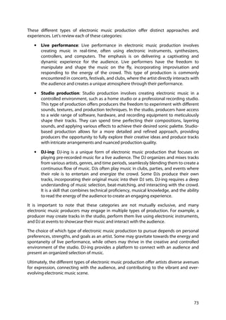 73
These different types of electronic music production offer distinct approaches and
experiences. Let's review each of these categories:
• Live performance: Live performance in electronic music production involves
creating music in real-time, often using electronic instruments, synthesizers,
controllers, and computers. The emphasis is on delivering a captivating and
dynamic experience for the audience. Live performers have the freedom to
manipulate and shape the music on the fly, incorporating improvisation and
responding to the energy of the crowd. This type of production is commonly
encountered in concerts, festivals, and clubs, where the artist directly interacts with
the audience and creates a unique atmosphere through their performance.
• Studio production: Studio production involves creating electronic music in a
controlled environment, such as a home studio or a professional recording studio.
This type of production offers producers the freedom to experiment with different
sounds, textures, and production techniques. In the studio, producers have access
to a wide range of software, hardware, and recording equipment to meticulously
shape their tracks. They can spend time perfecting their compositions, layering
sounds, and applying various effects to achieve their desired sonic palette. Studio-
based production allows for a more detailed and refined approach, providing
producers the opportunity to fully explore their creative ideas and produce tracks
with intricate arrangements and nuanced production quality.
• DJ-ing: DJ-ing is a unique form of electronic music production that focuses on
playing pre-recorded music for a live audience. The DJ organizes and mixes tracks
from various artists, genres, and time periods, seamlessly blending them to create a
continuous flow of music. DJs often play music in clubs, parties, and events where
their role is to entertain and energize the crowd. Some DJs produce their own
tracks, incorporating their original music into their DJ sets. DJ-ing requires a deep
understanding of music selection, beat-matching, and interacting with the crowd.
It is a skill that combines technical proficiency, musical knowledge, and the ability
to read the energy of the audience to create an engaging experience.
It is important to note that these categories are not mutually exclusive, and many
electronic music producers may engage in multiple types of production. For example, a
producer may create tracks in the studio, perform them live using electronic instruments,
and DJ at events to showcase their music and interact with the audience.
The choice of which type of electronic music production to pursue depends on personal
preferences, strengths, and goals as an artist. Some may gravitate towards the energy and
spontaneity of live performance, while others may thrive in the creative and controlled
environment of the studio. DJ-ing provides a platform to connect with an audience and
present an organized selection of music.
Ultimately, the different types of electronic music production offer artists diverse avenues
for expression, connecting with the audience, and contributing to the vibrant and ever-
evolving electronic music scene.
 
