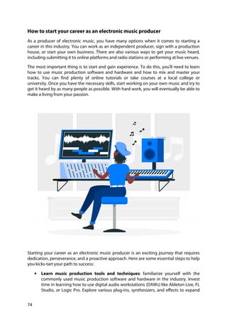 74
How to start your career as an electronic music producer
As a producer of electronic music, you have many options when it comes to starting a
career in this industry. You can work as an independent producer, sign with a production
house, or start your own business. There are also various ways to get your music heard,
including submitting it to online platforms and radio stations or performing at live venues.
The most important thing is to start and gain experience. To do this, you'll need to learn
how to use music production software and hardware and how to mix and master your
tracks. You can find plenty of online tutorials or take courses at a local college or
university. Once you have the necessary skills, start working on your own music and try to
get it heard by as many people as possible. With hard work, you will eventually be able to
make a living from your passion.
Starting your career as an electronic music producer is an exciting journey that requires
dedication, perseverance, and a proactive approach. Here are some essential steps to help
you kicks-tart your path to success:
• Learn music production tools and techniques: familiarize yourself with the
commonly used music production software and hardware in the industry. Invest
time in learning how to use digital audio workstations (DAWs) like Ableton Live, FL
Studio, or Logic Pro. Explore various plug-ins, synthesizers, and effects to expand
 