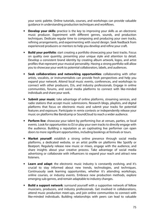 75
your sonic palette. Online tutorials, courses, and workshops can provide valuable
guidance in understanding production techniques and workflows.
• Develop your skills: practice is the key to improving your skills as an electronic
music producer. Experiment with different genres, sounds, and production
techniques. Dedicate regular time to composing and producing your own tracks,
refining arrangements, and experimenting with sound design. Seek feedback from
experienced producers or mentors to help you develop and refine your craft.
• Build your portfolio: start creating a portfolio showcasing your best tracks. Focus
on quality over quantity, presenting your unique style and attention to detail.
Develop a consistent brand identity by creating album artwork, logos, and artist
profiles that represent your musical personality. Having a strong portfolio will allow
you to showcase your work to potential collaborators, labels, and audiences.
• Seek collaborations and networking opportunities: collaborating with other
artists, vocalists, or instrumentalists can provide fresh perspectives and help you
expand your network. Attend local music events, conferences, and workshops to
connect with other producers, DJs, and industry professionals. Engage in online
communities, forums, and social media platforms to connect with like-minded
individuals and share your work.
• Submit your music: take advantage of online platforms, streaming services, and
radio stations that accept music submissions. Research blogs, playlists, and digital
platforms that focus on electronic music and submit your tracks for potential
features and exposure. Participate in remix contests or independently release your
music on platforms like Bandcamp or SoundCloud to reach a wider audience.
• Perform live: showcase your talent by performing live at venues, parties, or local
events. Look for opportunities to DJ or play your own tracks to directly engage with
the audience. Building a reputation as an captivating live performer can open
doors to more significant opportunities, including bookings at festivals or tours.
• Market yourself: establish a strong online presence through social media
platforms, a dedicated website, or an artist profile on platforms like Spotify or
Beatport. Regularly release new music or mixes, engage with the audience, and
share insights about your creative process. Take advantage of social media
advertising or collaborate with influencers to expand your reach and attract new
listeners.
• Learn and adapt: the electronic music industry is constantly evolving, and it's
crucial to stay informed about new trends, technologies, and techniques.
Continuously seek learning opportunities, whether it's attending workshops,
online courses, or industry events. Embrace new production methods, explore
emerging sub-genres, and remain adaptable to industry changes.
• Build a support network: surround yourself with a supportive network of fellow
musicians, producers, and industry professionals. Get involved in collaborations,
attend music production meet-ups, and join online communities to connect with
like-minded individuals. Building relationships with peers can lead to valuable
 