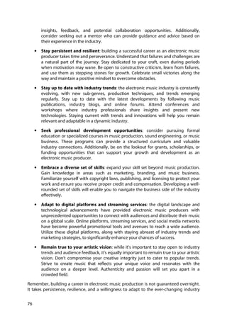 76
insights, feedback, and potential collaboration opportunities. Additionally,
consider seeking out a mentor who can provide guidance and advice based on
their experience in the industry.
• Stay persistent and resilient: building a successful career as an electronic music
producer takes time and perseverance. Understand that failures and challenges are
a natural part of the journey. Stay dedicated to your craft, even during periods
when motivation may wane. Be open to constructive criticism, learn from failures,
and use them as stepping stones for growth. Celebrate small victories along the
way and maintain a positive mindset to overcome obstacles.
• Stay up to date with industry trends: the electronic music industry is constantly
evolving, with new sub-genres, production techniques, and trends emerging
regularly. Stay up to date with the latest developments by following music
publications, industry blogs, and online forums. Attend conferences and
workshops where industry professionals share insights and present new
technologies. Staying current with trends and innovations will help you remain
relevant and adaptable in a dynamic industry.
• Seek professional development opportunities: consider pursuing formal
education or specialized courses in music production, sound engineering, or music
business. These programs can provide a structured curriculum and valuable
industry connections. Additionally, be on the lookout for grants, scholarships, or
funding opportunities that can support your growth and development as an
electronic music producer.
• Embrace a diverse set of skills: expand your skill set beyond music production.
Gain knowledge in areas such as marketing, branding, and music business.
Familiarize yourself with copyright laws, publishing, and licensing to protect your
work and ensure you receive proper credit and compensation. Developing a well-
rounded set of skills will enable you to navigate the business side of the industry
effectively.
• Adapt to digital platforms and streaming services: the digital landscape and
technological advancements have provided electronic music producers with
unprecedented opportunities to connect with audiences and distribute their music
on a global scale. Online platforms, streaming services, and social media networks
have become powerful promotional tools and avenues to reach a wide audience.
Utilize these digital platforms, along with staying abreast of industry trends and
marketing strategies, to significantly enhance your chances of success.
• Remain true to your artistic vision: while it's important to stay open to industry
trends and audience feedback, it's equally important to remain true to your artistic
vision. Don't compromise your creative integrity just to cater to popular trends.
Strive to create music that reflects your unique voice and resonates with the
audience on a deeper level. Authenticity and passion will set you apart in a
crowded field.
Remember, building a career in electronic music production is not guaranteed overnight.
It takes persistence, resilience, and a willingness to adapt to the ever-changing industry
 