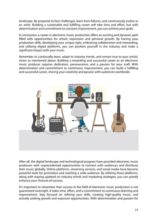 77
landscape. Be prepared to face challenges, learn from failures, and continuously evolve as
an artist. Building a sustainable and fulfilling career will take time and effort, but with
determination and commitment to constant improvement, you can achieve your goals.
In conclusion, a career in electronic music production offers an exciting and dynamic path
filled with opportunities for artistic expression and personal growth. By honing your
production skills, developing your unique style, embracing collaboration and networking,
and utilizing digital platforms, you can position yourself in the industry and make a
significant impact with your music.
Remember to continually learn, adapt to industry trends, and remain true to your artistic
vision as mentioned above. Building a rewarding and successful career as an electronic
music producer requires dedication, perseverance, and a passion for your craft. With
determination and commitment to continuous improvement, you can build a fulfilling
and successful career, sharing your creativity and passion with audiences worldwide.
After all, the digital landscape and technological progress have provided electronic music
producers with unprecedented opportunities to connect with audiences and distribute
their music globally. Online platforms, streaming services, and social media have become
powerful tools for promotion and reaching a wide audience. By utilizing these platforms,
along with staying updated on industry trends and marketing strategies, you can greatly
enhance your chances of success.
It's important to remember that success in the field of electronic music production is not
guaranteed overnight. It takes time, effort, and a commitment to continuous learning and
improvement. Stay focused on refining your skills, creating high-quality music, and
actively seeking growth and exposure opportunities. With determination and passion for
 