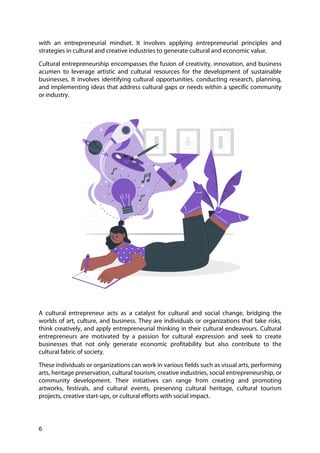 6
with an entrepreneurial mindset. It involves applying entrepreneurial principles and
strategies in cultural and creative industries to generate cultural and economic value.
Cultural entrepreneurship encompasses the fusion of creativity, innovation, and business
acumen to leverage artistic and cultural resources for the development of sustainable
businesses. It involves identifying cultural opportunities, conducting research, planning,
and implementing ideas that address cultural gaps or needs within a specific community
or industry.
A cultural entrepreneur acts as a catalyst for cultural and social change, bridging the
worlds of art, culture, and business. They are individuals or organizations that take risks,
think creatively, and apply entrepreneurial thinking in their cultural endeavours. Cultural
entrepreneurs are motivated by a passion for cultural expression and seek to create
businesses that not only generate economic profitability but also contribute to the
cultural fabric of society.
These individuals or organizations can work in various fields such as visual arts, performing
arts, heritage preservation, cultural tourism, creative industries, social entrepreneurship, or
community development. Their initiatives can range from creating and promoting
artworks, festivals, and cultural events, preserving cultural heritage, cultural tourism
projects, creative start-ups, or cultural efforts with social impact.
 
