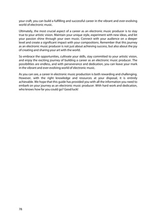 78
your craft, you can build a fulfilling and successful career in the vibrant and ever-evolving
world of electronic music.
Ultimately, the most crucial aspect of a career as an electronic music producer is to stay
true to your artistic vision. Maintain your unique style, experiment with new ideas, and let
your passion shine through your own music. Connect with your audience on a deeper
level and create a significant impact with your compositions. Remember that this journey
as an electronic music producer is not just about achieving success, but also about the joy
of creating and sharing your art with the world.
So embrace the opportunities, cultivate your skills, stay committed to your artistic vision,
and enjoy the exciting journey of building a career as an electronic music producer. The
possibilities are endless, and with perseverance and dedication, you can leave your mark
in the vibrant and ever-evolving world of electronic music.
As you can see, a career in electronic music production is both rewarding and challenging.
However, with the right knowledge and resources at your disposal, it is entirely
achievable. We hope that this guide has provided you with all the information you need to
embark on your journey as an electronic music producer. With hard work and dedication,
who knows how far you could go? Good luck!
 