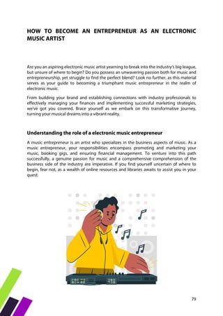 79
HOW TO BECOME AN ENTREPRENEUR AS AN ELECTRONIC
MUSIC ARTIST
Are you an aspiring electronic music artist yearning to break into the industry's big league,
but unsure of where to begin? Do you possess an unwavering passion both for music and
entrepreneurship, yet struggle to find the perfect blend? Look no further, as this material
serves as your guide to becoming a triumphant music entrepreneur in the realm of
electronic music.
From building your brand and establishing connections with industry professionals to
effectively managing your finances and implementing successful marketing strategies,
we've got you covered. Brace yourself as we embark on this transformative journey,
turning your musical dreams into a vibrant reality.
Understanding the role of a electronic music entrepreneur
A music entrepreneur is an artist who specializes in the business aspects of music. As a
music entrepreneur, your responsibilities encompass promoting and marketing your
music, booking gigs, and ensuring financial management. To venture into this path
successfully, a genuine passion for music and a comprehensive comprehension of the
business side of the industry are imperative. If you find yourself uncertain of where to
begin, fear not, as a wealth of online resources and libraries awaits to assist you in your
quest.
 