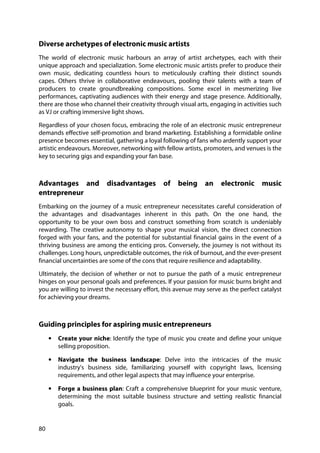80
Diverse archetypes of electronic music artists
The world of electronic music harbours an array of artist archetypes, each with their
unique approach and specialization. Some electronic music artists prefer to produce their
own music, dedicating countless hours to meticulously crafting their distinct sounds
capes. Others thrive in collaborative endeavours, pooling their talents with a team of
producers to create groundbreaking compositions. Some excel in mesmerizing live
performances, captivating audiences with their energy and stage presence. Additionally,
there are those who channel their creativity through visual arts, engaging in activities such
as VJ or crafting immersive light shows.
Regardless of your chosen focus, embracing the role of an electronic music entrepreneur
demands effective self-promotion and brand marketing. Establishing a formidable online
presence becomes essential, gathering a loyal following of fans who ardently support your
artistic endeavours. Moreover, networking with fellow artists, promoters, and venues is the
key to securing gigs and expanding your fan base.
Advantages and disadvantages of being an electronic music
entrepreneur
Embarking on the journey of a music entrepreneur necessitates careful consideration of
the advantages and disadvantages inherent in this path. On the one hand, the
opportunity to be your own boss and construct something from scratch is undeniably
rewarding. The creative autonomy to shape your musical vision, the direct connection
forged with your fans, and the potential for substantial financial gains in the event of a
thriving business are among the enticing pros. Conversely, the journey is not without its
challenges. Long hours, unpredictable outcomes, the risk of burnout, and the ever-present
financial uncertainties are some of the cons that require resilience and adaptability.
Ultimately, the decision of whether or not to pursue the path of a music entrepreneur
hinges on your personal goals and preferences. If your passion for music burns bright and
you are willing to invest the necessary effort, this avenue may serve as the perfect catalyst
for achieving your dreams.
Guiding principles for aspiring music entrepreneurs
• Create your niche: Identify the type of music you create and define your unique
selling proposition.
• Navigate the business landscape: Delve into the intricacies of the music
industry's business side, familiarizing yourself with copyright laws, licensing
requirements, and other legal aspects that may influence your enterprise.
• Forge a business plan: Craft a comprehensive blueprint for your music venture,
determining the most suitable business structure and setting realistic financial
goals.
 