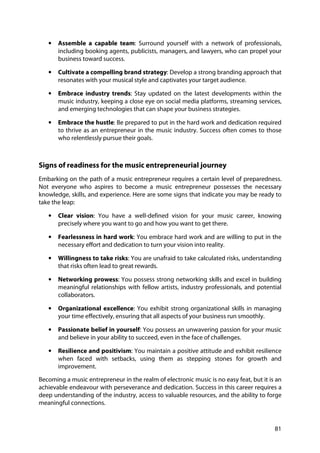 81
• Assemble a capable team: Surround yourself with a network of professionals,
including booking agents, publicists, managers, and lawyers, who can propel your
business toward success.
• Cultivate a compelling brand strategy: Develop a strong branding approach that
resonates with your musical style and captivates your target audience.
• Embrace industry trends: Stay updated on the latest developments within the
music industry, keeping a close eye on social media platforms, streaming services,
and emerging technologies that can shape your business strategies.
• Embrace the hustle: Be prepared to put in the hard work and dedication required
to thrive as an entrepreneur in the music industry. Success often comes to those
who relentlessly pursue their goals.
Signs of readiness for the music entrepreneurial journey
Embarking on the path of a music entrepreneur requires a certain level of preparedness.
Not everyone who aspires to become a music entrepreneur possesses the necessary
knowledge, skills, and experience. Here are some signs that indicate you may be ready to
take the leap:
• Clear vision: You have a well-defined vision for your music career, knowing
precisely where you want to go and how you want to get there.
• Fearlessness in hard work: You embrace hard work and are willing to put in the
necessary effort and dedication to turn your vision into reality.
• Willingness to take risks: You are unafraid to take calculated risks, understanding
that risks often lead to great rewards.
• Networking prowess: You possess strong networking skills and excel in building
meaningful relationships with fellow artists, industry professionals, and potential
collaborators.
• Organizational excellence: You exhibit strong organizational skills in managing
your time effectively, ensuring that all aspects of your business run smoothly.
• Passionate belief in yourself: You possess an unwavering passion for your music
and believe in your ability to succeed, even in the face of challenges.
• Resilience and positivism: You maintain a positive attitude and exhibit resilience
when faced with setbacks, using them as stepping stones for growth and
improvement.
Becoming a music entrepreneur in the realm of electronic music is no easy feat, but it is an
achievable endeavour with perseverance and dedication. Success in this career requires a
deep understanding of the industry, access to valuable resources, and the ability to forge
meaningful connections.
 