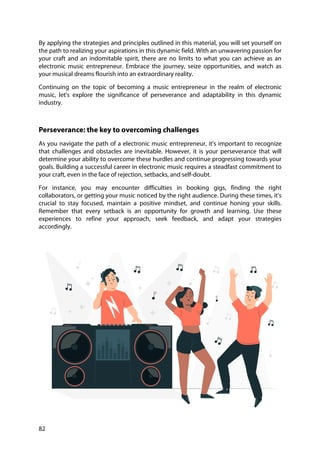 82
By applying the strategies and principles outlined in this material, you will set yourself on
the path to realizing your aspirations in this dynamic field. With an unwavering passion for
your craft and an indomitable spirit, there are no limits to what you can achieve as an
electronic music entrepreneur. Embrace the journey, seize opportunities, and watch as
your musical dreams flourish into an extraordinary reality.
Continuing on the topic of becoming a music entrepreneur in the realm of electronic
music, let's explore the significance of perseverance and adaptability in this dynamic
industry.
Perseverance: the key to overcoming challenges
As you navigate the path of a electronic music entrepreneur, it's important to recognize
that challenges and obstacles are inevitable. However, it is your perseverance that will
determine your ability to overcome these hurdles and continue progressing towards your
goals. Building a successful career in electronic music requires a steadfast commitment to
your craft, even in the face of rejection, setbacks, and self-doubt.
For instance, you may encounter difficulties in booking gigs, finding the right
collaborators, or getting your music noticed by the right audience. During these times, it's
crucial to stay focused, maintain a positive mindset, and continue honing your skills.
Remember that every setback is an opportunity for growth and learning. Use these
experiences to refine your approach, seek feedback, and adapt your strategies
accordingly.
 