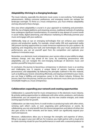 83
Adaptability: thriving in a changing landscape
The music industry, especially the electronic music scene, is ever-evolving. Technological
advancements, shifting consumer preferences, and emerging trends can reshape the
landscape overnight. To thrive as a music entrepreneur, you must embrace adaptability
and stay attuned to these changes.
One area where adaptability is crucial is in your approach to marketing and promotion.
With the rise of digital platforms and streaming services, traditional methods of marketing
have undergone significant transformations. It's essential to stay abreast of current trends
in social media, digital advertising, and influencer marketing to effectively promote your
music and engage with your audience.
Additionally, keep an eye on emerging technologies that can enhance your creative
process and production quality. For example, virtual reality (VR) and augmented reality
(AR) present exciting opportunities to create immersive experiences for your audience. By
exploring and integrating new tools and technologies into your music production and
performances, you can set yourself apart from the competition and captivate your
audience in innovative ways.
Remember, as a electronic music entrepreneur, your success relies on your ability to adapt,
embrace change, and stay ahead of the curve. By combining perseverance with
adaptability, you can navigate the ever-changing landscape of electronic music and
position yourself for long-term success.
In conclusion, the journey to becoming a entrepreneur in electronic music is an exciting
and challenging one. It requires a unique blend of passion, business acumen,
perseverance, and adaptability. By following the principles outlined in this this material,
such as building your brand, networking effectively, and staying committed to your vision,
you can forge a fulfilling and prosperous career in this vibrant industry. Embrace the
process, learn from the journey, and let your love for electronic music drive you to achieve
remarkable heights as a music entrepreneur.
Collaboration: expanding your network and creating opportunities
Collaboration is a powerful tool for music entrepreneurs in the electronic music industry.
By actively seeking opportunities to collaborate with other artists, producers, and industry
professionals, you can expand your network, tap into new creative energies, and create
exciting opportunities for growth.
Collaboration can take many forms. It could involve co-producing tracks with other artists,
remixing each other's work, or even organizing joint performances or events. By
collaborating, you not only benefit from the diverse perspectives and talents of others but
also gain access to their networks and fan bases, which can significantly expand your
reach and exposure.
Moreover, collaborations allow you to leverage the strengths and expertise of others,
filling in any gaps in your own skill set. For instance, you might partner with a visual artist
to create stunning visuals for your live performances or work with a seasoned producer to
 
