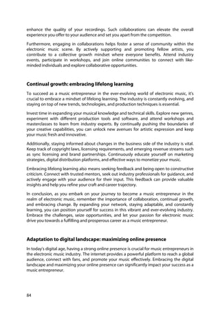 84
enhance the quality of your recordings. Such collaborations can elevate the overall
experience you offer to your audience and set you apart from the competition.
Furthermore, engaging in collaborations helps foster a sense of community within the
electronic music scene. By actively supporting and promoting fellow artists, you
contribute to a collective growth mindset where everyone benefits. Attend industry
events, participate in workshops, and join online communities to connect with like-
minded individuals and explore collaborative opportunities.
Continual growth: embracing lifelong learning
To succeed as a music entrepreneur in the ever-evolving world of electronic music, it's
crucial to embrace a mindset of lifelong learning. The industry is constantly evolving, and
staying on top of new trends, technologies, and production techniques is essential.
Invest time in expanding your musical knowledge and technical skills. Explore new genres,
experiment with different production tools and software, and attend workshops and
masterclasses to learn from industry experts. By continually pushing the boundaries of
your creative capabilities, you can unlock new avenues for artistic expression and keep
your music fresh and innovative.
Additionally, staying informed about changes in the business side of the industry is vital.
Keep track of copyright laws, licensing requirements, and emerging revenue streams such
as sync licensing and brand partnerships. Continuously educate yourself on marketing
strategies, digital distribution platforms, and effective ways to monetize your music.
Embracing lifelong learning also means seeking feedback and being open to constructive
criticism. Connect with trusted mentors, seek out industry professionals for guidance, and
actively engage with your audience for their input. This feedback can provide valuable
insights and help you refine your craft and career trajectory.
In conclusion, as you embark on your journey to become a music entrepreneur in the
realm of electronic music, remember the importance of collaboration, continual growth,
and embracing change. By expanding your network, staying adaptable, and constantly
learning, you can position yourself for success in this vibrant and ever-evolving industry.
Embrace the challenges, seize opportunities, and let your passion for electronic music
drive you towards a fulfilling and prosperous career as a music entrepreneur.
Adaptation to digital landscape: maximizing online presence
In today's digital age, having a strong online presence is crucial for music entrepreneurs in
the electronic music industry. The internet provides a powerful platform to reach a global
audience, connect with fans, and promote your music effectively. Embracing the digital
landscape and maximizing your online presence can significantly impact your success as a
music entrepreneur.
 