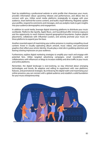 85
Start by establishing a professional website or artist profile that showcases your music,
provides information about upcoming releases and performances, and allows fans to
connect with you. Utilize social media platforms strategically to engage with your
audience, share behind-the-scenes content, and build a loyal following. Regularly update
your profiles, respond to comments and messages, and use analytics tools to gain insights
into your audience demographics and engagement.
In addition to social media, leverage digital streaming platforms to distribute your music
worldwide. Platforms like Spotify, Apple Music, and SoundCloud offer immense exposure
and the opportunity to reach listeners beyond geographical boundaries. Explore playlist
placements, collaborate with influential curators, and actively promote your music on
these platforms to expand your fan base.
Another essential aspect of maximizing your online presence is creating compelling visual
content. Invest in visually captivating album artwork, music videos, and promotional
graphics that reflect your artistic identity. Visuals play a vital role in grabbing attention and
leaving a lasting impression on your audience.
Furthermore, explore digital marketing strategies to amplify your reach and engage with
potential fans. Utilize targeted advertising campaigns, email newsletters, and
collaborations with influencers or blogs to increase visibility and drive traffic to your music
and online platforms.
Remember, the digital landscape is ever-evolving, so stay informed about emerging
technologies and trends. Be adaptive and willing to experiment with new platforms,
features, and promotional strategies. By embracing the digital realm and maximizing your
online presence, you can connect with a global audience and establish a solid foundation
for your music entrepreneurship.
 