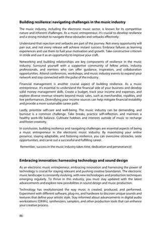86
Building resilience: navigating challenges in the music industry
The music industry, including the electronic music sector, is known for its competitive
nature and inherent challenges. As a music entrepreneur, it's crucial to develop resilience
and a strong mindset to navigate these obstacles and setbacks effectively.
Understand that rejection and setbacks are part of the journey. Not every opportunity will
pan out, and not every release will achieve instant success. Embrace failures as learning
experiences and use them to fuel your motivation and growth. Take constructive criticism
in stride and use it as an opportunity to improve your craft.
Networking and building relationships are key components of resilience in the music
industry. Surround yourself with a supportive community of fellow artists, industry
professionals, and mentors who can offer guidance, inspiration, and collaboration
opportunities. Attend conferences, workshops, and music industry events to expand your
network and stay connected with the pulse of the industry.
Financial management is another crucial aspect of building resilience. As a music
entrepreneur, it's essential to understand the financial side of your business and develop
solid money management skills. Create a budget, track your income and expenses, and
explore diverse revenue streams beyond music sales, such as merchandise, royalties, and
live performances. Diversifying your income sources can help mitigate financial instability
and provide a more sustainable career path.
Lastly, prioritize self-care and well-being. The music industry can be demanding, and
burnout is a common challenge. Take breaks, practice self-reflection, and maintain a
healthy work-life balance. Cultivate hobbies and interests outside of music to recharge
and foster creativity.
In conclusion, building resilience and navigating challenges are essential aspects of being
a music entrepreneur in the electronic music industry. By maximizing your online
presence, staying adaptable, and fostering resilience, you can overcome obstacles, seize
opportunities, and carve out a successful and fulfilling career.
Remember, success in the music industry takes time, dedication and perseverance!
Embracing innovation: harnessing technology and sound design
As an electronic music entrepreneur, embracing innovation and harnessing the power of
technology is crucial for staying relevant and pushing creative boundaries. The electronic
music landscape is constantly evolving, with new technologies and production techniques
emerging regularly. To thrive in this industry, you must stay updated with the latest
advancements and explore new possibilities in sound design and music production.
Technology has revolutionized the way music is created, produced, and performed.
Experiment with different software, plug-ins, and hardware to discover unique sounds and
textures that define your artistic style. Stay informed about advancements in digital audio
workstations (DAWs), synthesizers, samplers, and other production tools that can enhance
your creative process.
 