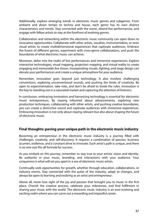 87
Additionally, explore emerging trends in electronic music genres and subgenres. From
ambient and down tempo to techno and house, each genre has its own distinct
characteristics and trends. Stay connected with the scene, attend live performances, and
engage with fellow artists to stay at the forefront of evolving genres.
Collaboration and networking within the electronic music community can open doors to
innovative opportunities. Collaborate with other artists, vocalists, instrumentalists, or even
visual artists to create multidimensional experiences that captivate audiences. Embrace
the fusion of different genres, experiment with cross-genre collaborations, and push the
boundaries of what electronic music can achieve.
Moreover, delve into the realm of live performances and immersive experiences. Explore
interactive technologies, visual mapping, projection mapping, and virtual reality to create
engaging and memorable live shows. Incorporating visuals, lighting, and stage design can
elevate your performances and create a unique atmosphere for your audience.
Remember, innovation goes beyond just technology. It also involves challenging
conventions, exploring unconventional sounds, and pushing the limits of creativity. Be
open to experimentation, take risks, and don't be afraid to break the rules. Innovation is
the key to standing out in a saturated market and capturing the attention of listeners.
In conclusion, embracing innovation and harnessing technology is essential for electronic
music entrepreneurs. By staying informed about advancements, exploring new
production techniques, collaborating with other artists, and pushing creative boundaries,
you can create a distinctive sound and captivate audiences with immersive experiences.
Embracing innovation is not only about staying relevant but also about shaping the future
of electronic music.
Final thoughts: paving your unique path in the electronic music industry
Becoming an entrepreneur in the electronic music industry is a journey filled with
challenges, creativity, and self-discovery. It requires a combination of passion, business
acumen, resilience, and a constant drive to innovate. Each artist's path is unique, and there
is no one-size-fits-all formula for success.
As you embark on this journey, remember to stay true to your artistic vision and identity.
Be authentic in your music, branding, and interactions with your audience. Your
uniqueness is what will set you apart in a sea of electronic music artists.
Continually seek opportunities for growth, whether through education, collaborations, or
industry events. Stay connected with the pulse of the industry, adapt to changes, and
always be open to learning and evolving as an artist and entrepreneur.
Above all, never lose sight of the joy and passion that brought you to music in the first
place. Cherish the creative process, celebrate your milestones, and find fulfilment in
sharing your music with the world. The electronic music industry is an ever-evolving and
exciting realm where you can carve out a rewarding and impactful career.
 