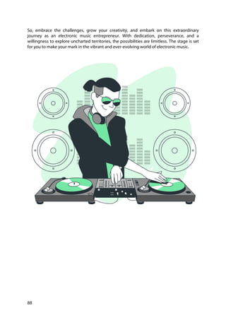 88
So, embrace the challenges, grow your creativity, and embark on this extraordinary
journey as an electronic music entrepreneur. With dedication, perseverance, and a
willingness to explore uncharted territories, the possibilities are limitless. The stage is set
for you to make your mark in the vibrant and ever-evolving world of electronic music.
 