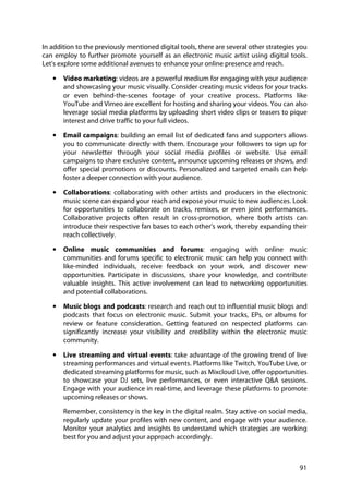 91
In addition to the previously mentioned digital tools, there are several other strategies you
can employ to further promote yourself as an electronic music artist using digital tools.
Let's explore some additional avenues to enhance your online presence and reach.
• Video marketing: videos are a powerful medium for engaging with your audience
and showcasing your music visually. Consider creating music videos for your tracks
or even behind-the-scenes footage of your creative process. Platforms like
YouTube and Vimeo are excellent for hosting and sharing your videos. You can also
leverage social media platforms by uploading short video clips or teasers to pique
interest and drive traffic to your full videos.
• Email campaigns: building an email list of dedicated fans and supporters allows
you to communicate directly with them. Encourage your followers to sign up for
your newsletter through your social media profiles or website. Use email
campaigns to share exclusive content, announce upcoming releases or shows, and
offer special promotions or discounts. Personalized and targeted emails can help
foster a deeper connection with your audience.
• Collaborations: collaborating with other artists and producers in the electronic
music scene can expand your reach and expose your music to new audiences. Look
for opportunities to collaborate on tracks, remixes, or even joint performances.
Collaborative projects often result in cross-promotion, where both artists can
introduce their respective fan bases to each other's work, thereby expanding their
reach collectively.
• Online music communities and forums: engaging with online music
communities and forums specific to electronic music can help you connect with
like-minded individuals, receive feedback on your work, and discover new
opportunities. Participate in discussions, share your knowledge, and contribute
valuable insights. This active involvement can lead to networking opportunities
and potential collaborations.
• Music blogs and podcasts: research and reach out to influential music blogs and
podcasts that focus on electronic music. Submit your tracks, EPs, or albums for
review or feature consideration. Getting featured on respected platforms can
significantly increase your visibility and credibility within the electronic music
community.
• Live streaming and virtual events: take advantage of the growing trend of live
streaming performances and virtual events. Platforms like Twitch, YouTube Live, or
dedicated streaming platforms for music, such as Mixcloud Live, offer opportunities
to showcase your DJ sets, live performances, or even interactive Q&A sessions.
Engage with your audience in real-time, and leverage these platforms to promote
upcoming releases or shows.
Remember, consistency is the key in the digital realm. Stay active on social media,
regularly update your profiles with new content, and engage with your audience.
Monitor your analytics and insights to understand which strategies are working
best for you and adjust your approach accordingly.
 