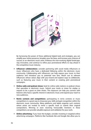 92
By harnessing the power of these additional digital tools and strategies, you can
amplify your online presence, broaden your fan base, and increase your chances of
success as an electronic music artist. Embrace the ever-evolving digital landscape,
stay innovative, and continue to refine your promotional efforts to stay ahead in
the competitive music industry.
• Influencer collaborations: consider partnering with social media influencers or
music influencers who have a dedicated following within the electronic music
community. Collaborating with influencers can help expose your music to their
audience and introduce you to potential new fans. Reach out to relevant
influencers whose values align with your brand and explore ways to collaborate,
such as featuring your music in their content or creating joint promotional
campaigns.
• Online radio and podcast shows: look for online radio stations or podcast shows
that specialize in electronic music. Submit your tracks or mixes for airplay or
request to be a guest on their shows. This exposure can help you connect with
listeners who have a specific interest in electronic music and expand your reach to
new audiences.
• Remix contests and competitions: participating in remix contests or music
competitions is a great way to showcase your skills and gain recognition within the
electronic music community. Many platforms and labels organize such contests
where artists are invited to remix a specific track or submit their original
compositions. Winning or even receiving honourable mentions in these
competitions can provide valuable exposure and validation for your work.
• Online advertising: if you have the budget, consider investing in targeted online
advertising campaigns. Platforms like Facebook Ads and Google Ads allow you to
 