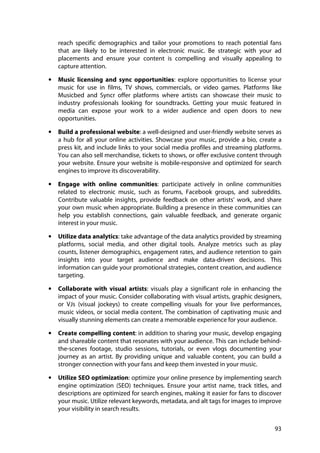 93
reach specific demographics and tailor your promotions to reach potential fans
that are likely to be interested in electronic music. Be strategic with your ad
placements and ensure your content is compelling and visually appealing to
capture attention.
• Music licensing and sync opportunities: explore opportunities to license your
music for use in films, TV shows, commercials, or video games. Platforms like
Musicbed and Syncr offer platforms where artists can showcase their music to
industry professionals looking for soundtracks. Getting your music featured in
media can expose your work to a wider audience and open doors to new
opportunities.
• Build a professional website: a well-designed and user-friendly website serves as
a hub for all your online activities. Showcase your music, provide a bio, create a
press kit, and include links to your social media profiles and streaming platforms.
You can also sell merchandise, tickets to shows, or offer exclusive content through
your website. Ensure your website is mobile-responsive and optimized for search
engines to improve its discoverability.
• Engage with online communities: participate actively in online communities
related to electronic music, such as forums, Facebook groups, and subreddits.
Contribute valuable insights, provide feedback on other artists' work, and share
your own music when appropriate. Building a presence in these communities can
help you establish connections, gain valuable feedback, and generate organic
interest in your music.
• Utilize data analytics: take advantage of the data analytics provided by streaming
platforms, social media, and other digital tools. Analyze metrics such as play
counts, listener demographics, engagement rates, and audience retention to gain
insights into your target audience and make data-driven decisions. This
information can guide your promotional strategies, content creation, and audience
targeting.
• Collaborate with visual artists: visuals play a significant role in enhancing the
impact of your music. Consider collaborating with visual artists, graphic designers,
or VJs (visual jockeys) to create compelling visuals for your live performances,
music videos, or social media content. The combination of captivating music and
visually stunning elements can create a memorable experience for your audience.
• Create compelling content: in addition to sharing your music, develop engaging
and shareable content that resonates with your audience. This can include behind-
the-scenes footage, studio sessions, tutorials, or even vlogs documenting your
journey as an artist. By providing unique and valuable content, you can build a
stronger connection with your fans and keep them invested in your music.
• Utilize SEO optimization: optimize your online presence by implementing search
engine optimization (SEO) techniques. Ensure your artist name, track titles, and
descriptions are optimized for search engines, making it easier for fans to discover
your music. Utilize relevant keywords, metadata, and alt tags for images to improve
your visibility in search results.
 