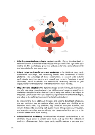 94
• Offer free downloads or exclusive content: consider offering free downloads or
exclusive content to motivate fans to engage with your music and sign up for your
mailing list. This can help you grow your fanbase and create a sense of exclusivity
and appreciation for your supporters.
• Attend virtual music conferences and workshops: in the digital era, many music
conferences, workshops, and networking events have transitioned to virtual
platforms. Take advantage of these opportunities to connect with industry
professionals, learn from experts, and expand your network. Participate in panel
discussions, virtual showcases, and one-on-one networking sessions to gain
exposure and build relationships within the electronic music industry.
• Stay active and adaptable: the digital landscape is ever-evolving, so it's crucial to
stay informed about emerging trends, new platforms, and changes in algorithms or
marketing strategies. Be adaptable and open to trying new tools and techniques as
they arise. Continuously refine your approach, experiment with different strategies,
and adapt to the shifting dynamics of the digital music industry.
By implementing these additional strategies and utilizing digital tools effectively,
you can maximize your promotional efforts and increase your visibility as an
electronic music artist. Stay proactive, stay connected with your audience, and
remain dedicated to producing high-quality music. With persistence, innovation,
and strategic marketing, you can elevate your career and achieve success in the
competitive electronic music industry.
• Utilize influencer marketing: collaborate with influencers or tastemakers in the
electronic music scene to amplify your reach and tap into their established
audience. Influencers can feature your music, provide reviews, or promote your
 