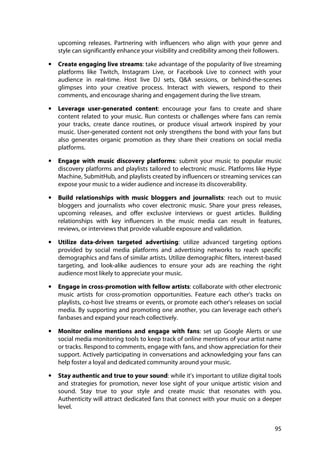 95
upcoming releases. Partnering with influencers who align with your genre and
style can significantly enhance your visibility and credibility among their followers.
• Create engaging live streams: take advantage of the popularity of live streaming
platforms like Twitch, Instagram Live, or Facebook Live to connect with your
audience in real-time. Host live DJ sets, Q&A sessions, or behind-the-scenes
glimpses into your creative process. Interact with viewers, respond to their
comments, and encourage sharing and engagement during the live stream.
• Leverage user-generated content: encourage your fans to create and share
content related to your music. Run contests or challenges where fans can remix
your tracks, create dance routines, or produce visual artwork inspired by your
music. User-generated content not only strengthens the bond with your fans but
also generates organic promotion as they share their creations on social media
platforms.
• Engage with music discovery platforms: submit your music to popular music
discovery platforms and playlists tailored to electronic music. Platforms like Hype
Machine, SubmitHub, and playlists created by influencers or streaming services can
expose your music to a wider audience and increase its discoverability.
• Build relationships with music bloggers and journalists: reach out to music
bloggers and journalists who cover electronic music. Share your press releases,
upcoming releases, and offer exclusive interviews or guest articles. Building
relationships with key influencers in the music media can result in features,
reviews, or interviews that provide valuable exposure and validation.
• Utilize data-driven targeted advertising: utilize advanced targeting options
provided by social media platforms and advertising networks to reach specific
demographics and fans of similar artists. Utilize demographic filters, interest-based
targeting, and look-alike audiences to ensure your ads are reaching the right
audience most likely to appreciate your music.
• Engage in cross-promotion with fellow artists: collaborate with other electronic
music artists for cross-promotion opportunities. Feature each other's tracks on
playlists, co-host live streams or events, or promote each other's releases on social
media. By supporting and promoting one another, you can leverage each other's
fanbases and expand your reach collectively.
• Monitor online mentions and engage with fans: set up Google Alerts or use
social media monitoring tools to keep track of online mentions of your artist name
or tracks. Respond to comments, engage with fans, and show appreciation for their
support. Actively participating in conversations and acknowledging your fans can
help foster a loyal and dedicated community around your music.
• Stay authentic and true to your sound: while it's important to utilize digital tools
and strategies for promotion, never lose sight of your unique artistic vision and
sound. Stay true to your style and create music that resonates with you.
Authenticity will attract dedicated fans that connect with your music on a deeper
level.
 