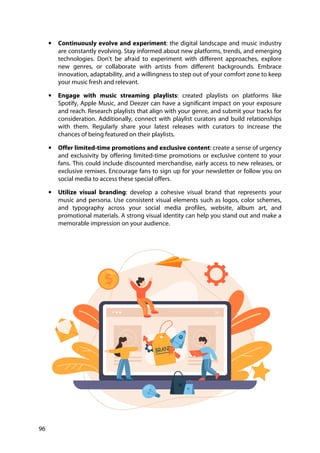 96
• Continuously evolve and experiment: the digital landscape and music industry
are constantly evolving. Stay informed about new platforms, trends, and emerging
technologies. Don't be afraid to experiment with different approaches, explore
new genres, or collaborate with artists from different backgrounds. Embrace
innovation, adaptability, and a willingness to step out of your comfort zone to keep
your music fresh and relevant.
• Engage with music streaming playlists: created playlists on platforms like
Spotify, Apple Music, and Deezer can have a significant impact on your exposure
and reach. Research playlists that align with your genre, and submit your tracks for
consideration. Additionally, connect with playlist curators and build relationships
with them. Regularly share your latest releases with curators to increase the
chances of being featured on their playlists.
• Offer limited-time promotions and exclusive content: create a sense of urgency
and exclusivity by offering limited-time promotions or exclusive content to your
fans. This could include discounted merchandise, early access to new releases, or
exclusive remixes. Encourage fans to sign up for your newsletter or follow you on
social media to access these special offers.
• Utilize visual branding: develop a cohesive visual brand that represents your
music and persona. Use consistent visual elements such as logos, color schemes,
and typography across your social media profiles, website, album art, and
promotional materials. A strong visual identity can help you stand out and make a
memorable impression on your audience.
 
