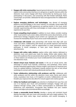 97
• Engage with niche communities: beyond general electronic music communities,
explore niche communities that focus on sub-genres or specific interests within the
electronic music scene. Engage with these communities by sharing your music,
participating in discussions, and connecting with like-minded individuals. Niche
communities can provide a dedicated fan base and opportunities for collaboration
and growth.
• Explore emerging platforms and technologies: stay abreast of emerging
platforms and technologies in the music industry. For example, virtual reality (VR)
and augmented reality (AR) experiences are gaining traction in the music world.
Consider experimenting with these technologies to create unique and immersive
experiences for your fans.
• Create compelling visual content: in addition to music videos, consider creating
other visual content such as lyric videos, behind-the-scenes documentaries, or live
performance footage. Engaging visual content can captivate your audience and
increase the shareability of your music across social media platforms.
• Collaborate with brands: seek partnerships with brands that align with your
music and values. Collaborating with brands can provide exposure and financial
support for your projects. Look for opportunities to create sponsored content,
participate in brand campaigns, or have your music featured in brand
advertisements.
• Engage with online radio stations: explore online radio stations dedicated to
electronic music and submit your tracks for airplay. Online radio stations often
have niche audiences that are passionate about specific sub-genres. Being featured
on these stations can introduce your music to dedicated fans who actively seek out
new electronic music.
• Attend virtual music festivals and events: in the era of virtual events, take
advantage of virtual music festivals, conferences, and workshops. These events
provide networking opportunities, industry insights, and chances to showcase your
music to a global audience. Participate in panels, perform live sets, or host virtual
workshops to connect with industry professionals and fans alike.
• Foster collaborative relationships with producers and DJs: collaborate with
other producers and DJs within the electronic music scene. Remix each other's
tracks, co-produce new music, or DJ together at events. Collaborations not only
broaden your exposure but also allow for mutual support and creative growth.
• Utilize fan feedback and insights: pay attention to feedback from your fans and
use it to improve your music and promotional strategies. Engage with your
audience through surveys, polls, or direct communication to understand their
preferences and expectations. Incorporate their feedback into your creative
process and adjust your promotional efforts accordingly.
• Create a memorable brand identity: develop a strong and consistent brand
identity that aligns with your music and resonates with your target audience. This
includes your artist name, logo, visual aesthetics, and overall messaging. A
 
