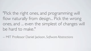 "Pick the right ones, and programming will
ﬂow naturally from design... Pick the wrong
ones, and ... even the simplest of changes will
be hard to make."
-- MIT Professor Daniel Jackson, Software Abstractions

 