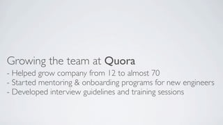 Growing the team at Quora
- Helped grow company from 12 to almost 70
- Started mentoring & onboarding programs for new engineers
- Developed interview guidelines and training sessions

 