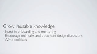 Grow reusable knowledge
- Invest in onboarding and mentoring
- Encourage tech talks and document design discussions
- Write codelabs

 