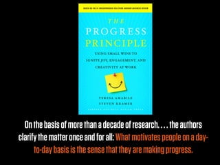 On the basis of more than a decade of research. . . . the authors
clarify the matter once and for all: What motivates people on a day-
      to-day basis is the sense that they are making progress.
 
