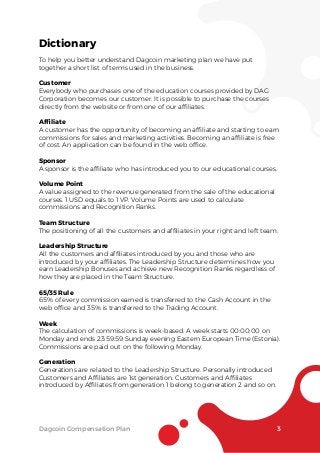 Dictionary
To help you better understand Dagcoin marketing plan we have put
together a short list of terms used in the business.
Customer
Everybody who purchases one of the education courses provided by DAG
Corporation becomes our customer. It is possible to purchase the courses
directly from the website or from one of our afﬁliates.
Afﬁliate
A customer has the opportunity of becoming an afﬁliate and starting to earn
commissions for sales and marketing activities. Becoming an afﬁliate is free
of cost. An application can be found in the web ofﬁce.
Sponsor
A sponsor is the afﬁliate who has introduced you to our educational courses.
Volume Point
A value assigned to the revenue generated from the sale of the educational
courses. 1 USD equals to 1 VP. Volume Points are used to calculate
commissions and Recognition Ranks.
Team Structure
The positioning of all the customers and afﬁliates in your right and left team.
Leadership Structure
All the customers and afﬁliates introduced by you and those who are
introduced by your afﬁliates. The Leadership Structure determines how you
earn Leadership Bonuses and achieve new Recognition Ranks regardless of
how they are placed in the Team Structure.
65/35 Rule
65% of every commission earned is transferred to the Cash Account in the
web ofﬁce and 35% is transferred to the Trading Account.
Week
The calculation of commissions is week-based. A week starts 00:00:00 on
Monday and ends 23:59:59 Sunday evening Eastern European Time (Estonia).
Commissions are paid out on the following Monday.
Generation
Generations are related to the Leadership Structure. Personally introduced
Customers and Afﬁliates are 1st generation. Customers and Afﬁliates
introduced by Afﬁliates from generation 1 belong to generation 2 and so on.
Dagcoin Compensation Plan 3
 
