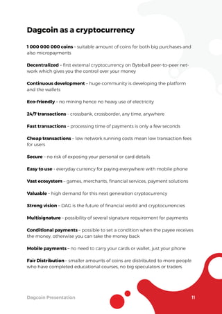 Dagcoin Presentation 11
Dagcoin as a cryptocurrency
1 000 000 000 coins – suitable amount of coins for both big purchases and
also micropayments
Decentralized – ﬁrst external cryptocurrency on Byteball peer-to-peer net-
work which gives you the control over your money
Continuous development – huge community is developing the platform
and the wallets
Eco-friendly – no mining hence no heavy use of electricity
24/7 transactions - crossbank, crossborder, any time, anywhere
Fast transactions – processing time of payments is only a few seconds
Cheap transactions – low network running costs mean low transaction fees
for users
Secure – no risk of exposing your personal or card details
Easy to use - everyday currency for paying everywhere with mobile phone
Vast ecosystem – games, merchants, ﬁnancial services, payment solutions
Valuable – high demand for this next generation cryptocurrency
Strong vision – DAG is the future of ﬁnancial world and cryptocurrencies
Multisignature – possibility of several signature requirement for payments
Conditional payments – possible to set a condition when the payee receives
the money, otherwise you can take the money back
Mobile payments – no need to carry your cards or wallet, just your phone
Fair Distribution – smaller amounts of coins are distributed to more people
who have completed educational courses, no big speculators or traders
 
