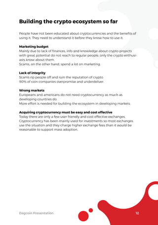 Dagcoin Presentation 12
Building the crypto ecosystem so far
People have not been educated about cryptocurrencies and the beneﬁts of
using it. They need to understand it before they know how to use it.
Marketing budget
Mainly due to lack of ﬁnances, info and knowledge about crypto projects
with great potential do not reach to regular people, only the crypto enthusi-
asts know about them.
Scams, on the other hand, spend a lot on marketing.
Lack of integrity
Scams rip people off and ruin the reputation of crypto.
90% of coin companies overpromise and underdeliver.
Wrong markets
Europeans and americans do not need cryptocurrency as much as
developing countries do.
More effort is needed for building the ecosystem in developing markets.
Acquiring cryptocurrency must be easy and cost effective
Today there are only a few user friendly and cost effective exchanges.
Cryptocurrency has been mainly used for investments so most exchanges
use the situation and they charge higher exchange fees than it would be
reasonable to support mass adoption.
 