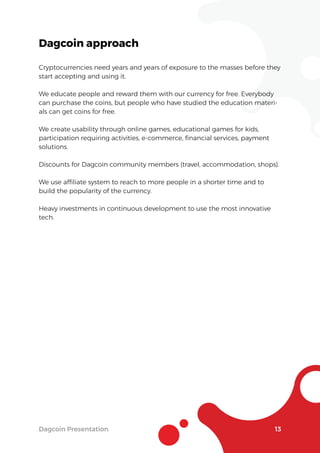Dagcoin Presentation 13
Dagcoin approach
Cryptocurrencies need years and years of exposure to the masses before they
start accepting and using it.
We educate people and reward them with our currency for free. Everybody
can purchase the coins, but people who have studied the education materi-
als can get coins for free.
We create usability through online games, educational games for kids,
participation requiring activities, e-commerce, ﬁnancial services, payment
solutions.
Discounts for Dagcoin community members (travel, accommodation, shops).
We use afﬁliate system to reach to more people in a shorter time and to
build the popularity of the currency.
Heavy investments in continuous development to use the most innovative
tech.
 