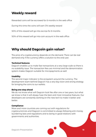 Dagcoin Presentation 18
Weekly reward
Rewarded coins will be escrowed for 8 months in the web ofﬁce
During this time the coins will earn 3% weekly reward
50% of this reward will go into escrow for 8 months
50% of this reward will go into coin account in the web ofﬁce
Why should Dagcoin gain value?
The price of a cryptocurrency depends on the demand. There can be real
demand only if the currency offers a solution to the end user.
Technical features
Dagcoin enables us to make fast transactions at a very large scale so there is
no scalability issue. The transaction fees are minimal and the denomination
system makes Dagcoin suitable for micropayments as well.
Usability
The second major indicator is the ecosystem around the currency. The
development team behind Dagcoin has a very big vision and strong strategy
for bringing the coins to our wallets.
Being one step ahead
We do not know what will Dagcoin look like after one or two years, but what
we know is that it will always have the best and most innovative features. Our
developers are constantly working on the new tech to make it better and
better.
Compliance
More and more countries are coming out with regulations for
cryptocurrencies and Dagcoin is committed to always following anti-money
laundering laws and regulations and to being in good relations with
governments and authorities.
 