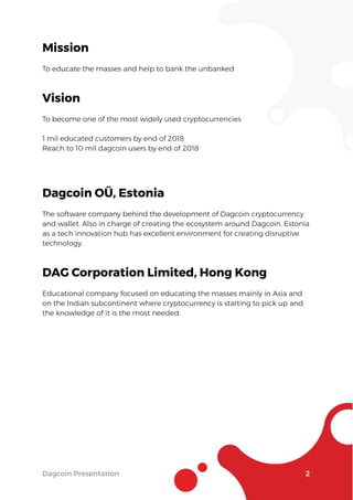 Dagcoin Presentation 2
Mission
To educate the masses and help to bank the unbanked
Vision
To become one of the most widely used cryptocurrencies
1 mil educated customers by end of 2018
Reach to 10 mil dagcoin users by end of 2018
Dagcoin OÜ, Estonia
The software company behind the development of Dagcoin cryptocurrency
and wallet. Also in charge of creating the ecosystem around Dagcoin. Estonia
as a tech innovation hub has excellent environment for creating disruptive
technology.
DAG Corporation Limited, Hong Kong
Educational company focused on educating the masses mainly in Asia and
on the Indian subcontinent where cryptocurrency is starting to pick up and
the knowledge of it is the most needed.
 