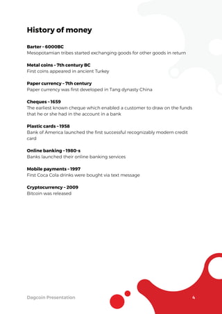 Dagcoin Presentation 4
History of money
Barter – 6000BC
Mesopotamian tribes started exchanging goods for other goods in return
Metal coins – 7th century BC
First coins appeared in ancient Turkey
Paper currency – 7th century
Paper currency was ﬁrst developed in Tang dynasty China
Cheques – 1659
The earliest known cheque which enabled a customer to draw on the funds
that he or she had in the account in a bank
Plastic cards – 1958
Bank of America launched the ﬁrst successful recognizably modern credit
card
Online banking – 1980-s
Banks launched their online banking services
Mobile payments – 1997
First Coca Cola drinks were bought via text message
Cryptocurrency – 2009
Bitcoin was released
 