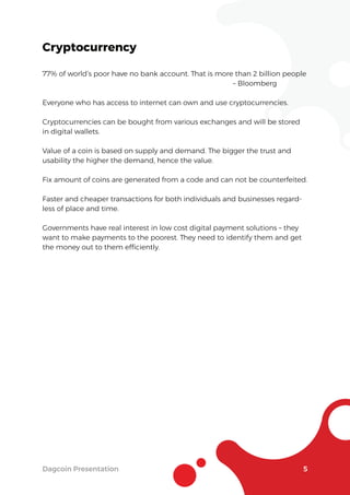 Dagcoin Presentation 5
Cryptocurrency
77% of world’s poor have no bank account. That is more than 2 billion people
– Bloomberg
Everyone who has access to internet can own and use cryptocurrencies.
Cryptocurrencies can be bought from various exchanges and will be stored
in digital wallets.
Value of a coin is based on supply and demand. The bigger the trust and
usability the higher the demand, hence the value.
Fix amount of coins are generated from a code and can not be counterfeited.
Faster and cheaper transactions for both individuals and businesses regard-
less of place and time.
Governments have real interest in low cost digital payment solutions – they
want to make payments to the poorest. They need to identify them and get
the money out to them efﬁciently.
 