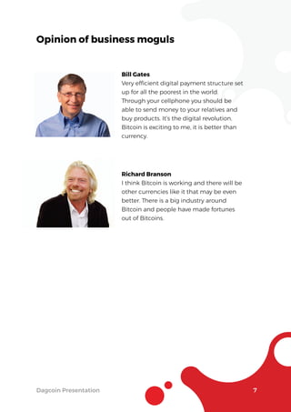 Dagcoin Presentation 7
Opinion of business moguls
Bill Gates
Very efﬁcient digital payment structure set
up for all the poorest in the world.
Through your cellphone you should be
able to send money to your relatives and
buy products. It’s the digital revolution.
Bitcoin is exciting to me, it is better than
currency.
Richard Branson
I think Bitcoin is working and there will be
other currencies like it that may be even
better. There is a big industry around
Bitcoin and people have made fortunes
out of Bitcoins.
 