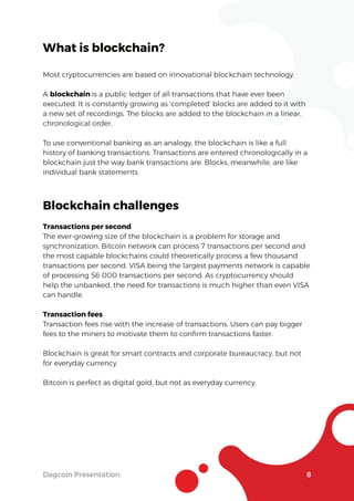 Dagcoin Presentation 8
What is blockchain?
Most cryptocurrencies are based on innovational blockchain technology.
A blockchain is a public ledger of all transactions that have ever been
executed. It is constantly growing as 'completed' blocks are added to it with
a new set of recordings. The blocks are added to the blockchain in a linear,
chronological order.
To use conventional banking as an analogy, the blockchain is like a full
history of banking transactions. Transactions are entered chronologically in a
blockchain just the way bank transactions are. Blocks, meanwhile, are like
individual bank statements.
Blockchain challenges
Transactions per second
The ever-growing size of the blockchain is a problem for storage and
synchronization. Bitcoin network can process 7 transactions per second and
the most capable blockchains could theoretically process a few thousand
transactions per second. VISA being the largest payments network is capable
of processing 56 000 transactions per second. As cryptocurrency should
help the unbanked, the need for transactions is much higher than even VISA
can handle.
Transaction fees
Transaction fees rise with the increase of transactions. Users can pay bigger
fees to the miners to motivate them to conﬁrm transactions faster.
Blockchain is great for smart contracts and corporate bureaucracy, but not
for everyday currency.
Bitcoin is perfect as digital gold, but not as everyday currency.
 