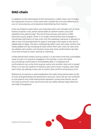 Dagcoin Presentation 9
DAG chain
In addition to the information of the transaction, a DAG chain unit includes
the signatures of one or more users who created the unit and references to
one or more previous units (parents )identiﬁed by their hashes.
Units are linked to each other such way that each unit includes one or more
hashes of earlier units, which serves both to conﬁrm earlier units and
establish their partial order. The set of links among units forms a DAG
(directed acyclic graph). There is no single central entity that manages or
coordinates admission of new units into the database, everyone is allowed to
add a new unit provided that he signs it and pays a fee equal to the size of
added data in bytes. The fee is collected by other users who later conﬁrm the
newly added unit by including its hash within their own units. As new units
are added, each earlier unit receives more and more conﬁrmations by later
units that include its hash, directly or indirectly.
Unlike blockchains where issuing a block is a rare event and only a privileged
caste of users is in practice engaged in this activity, a new unit starts
accumulating conﬁrmations immediately after it is released and
conﬁrmations can come from anyone, every time another new unit is issued.
There is no two-tier system of ordinary users and miners. Instead, users help
each other: by adding a new unit its author also conﬁrms all previous units.
References to parents is what establishes the order (only partial order so far)
of units and generalizes the blockchain structure. Since we are not conﬁned
to one-parent–one-child relationships between consecutive blocks, we do
not have to strive for near-synchrony and can safely tolerate large latencies
and high throughputs.
 