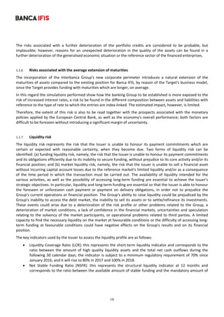 10
	
The  risks  associated  with  a  further  deterioration  of  the  portfolio  credits  are  considered  to  be  probable,  but 
implausible;  however,  reasons  for  an  unexpected  deterioration  in  the  quality  of  the  assets  can  be  found  in  a 
further deterioration of the generalised economic situation or the reference sector of the financed enterprises. 
 
1.1.6 Risks associated with the average extension of maturities 
The  incorporation  of  the  Interbanca  Group's  new  corporate  perimeter  introduces  a  natural  extension  of  the 
maturities of assets compared to the existing position for Banca IFIS, by reason of the Target's business model, 
since the Target provides funding with maturities which are longer, on average. 
In this regard the simulations performed show how the banking Group to be established is more exposed to the 
risk of increased interest rates, a risk to be found in the different composition between assets and liabilities with 
reference to the type of rate to which the entries are index‐linked. The estimated impact, however, is limited.  
Therefore, the extent of this risk is also to be read together with the prospects associated with the monetary 
policies applied by the European Central Bank, as well as the economy's overall performance; both factors are 
difficult to be foreseen without introducing a significant margin of uncertainty.  
 
1.1.7 Liquidity risk 
The liquidity  risk represents the risk  that the Issuer is unable to honour its payment commitments which are 
certain  or  expected  with  reasonable  certainty,  when  they  become  due.  Two  forms  of  liquidity  risk  can  be 
identified: (a) funding liquidity risk, namely, the risk that the Issuer is unable to honour its payment commitments 
and its obligations efficiently due to its inability to secure funding, without prejudice to its core activity and/or its 
financial position; and (b) market liquidity risk, namely, the risk that the Issuer is unable to sell a financial asset 
without incurring capital account losses due to the reference market's limited liquidity and/or as a consequence 
of  the  time  period  in  which  the  transaction  must  be  carried  out.  The  availability  of  liquidity  intended  for  the 
various activities, as well as the possibility of accessing long‐term funding are essential to achieve the Issuer's 
strategic objectives. In particular, liquidity and long‐term funding are essential so that the Issuer is able to honour 
the  foreseen  or  unforeseen  cash  payment  or  payment  on  delivery  obligations,  in  order  not  to  prejudice  the 
Group's current operations or financial position. The Group's ability to raise liquidity could be prejudiced by the 
Group's inability to access the debt market, the inability to sell its assets or to settle/refinance its investments. 
These events could arise  due to a  deterioration of the risk profile or other  problems related to the  Group, a 
deterioration of market conditions, a lack of confidence in the financial markets, uncertainties and speculation 
relating to the solvency of the market participants, or operational problems related to third parties. A limited 
capacity to find the necessary liquidity on the market at favourable conditions or the difficulty of accessing long‐
term  funding  at  favourable  conditions  could  have  negative  effects  on  the  Group's  results  and  on  its  financial 
position. 
The key indicators used by the Issuer to assess the liquidity profile are as follows: 
 Liquidity Coverage Ratio (LCR): this represents the short‐term liquidity indicator and corresponds to the 
ratio  between  the  amount  of  high  quality  liquidity  assets  and  the  total  net  cash  outflows  during  the 
following 30 calendar days; the indicator is subject to a minimum regulatory requirement of 70% since 
January 2016, and it will rise to 80% in 2017 and 100% in 2018. 
 Net  Stable  Funding  Ratio  (NSFR):  this  represents  the  structural  liquidity  indicator  at  12  months  and 
corresponds to the ratio between the available amount of stable funding and the mandatory amount of 
 