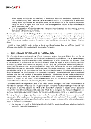 11
	
stable  funding;  this  indicator  will  be  subject  to  a  minimum  regulatory  requirement  commencing  from 
2018 (or commencing from a different date that will be established at a European level at the time the 
relating technical parameters will be defined, which are not yet available at the Registration Document 
Date), and should be higher than 100% on the basis of the agreements reached in the framework of the 
Basel Committee (Basel 3); and 
 Loan to Deposit Ratio: this represents the ratio between loans to customers and direct funding, excluding 
transactions with central counterparties. 
The simulations performed reflect findings which do not indicate alarm elements, however, there remains the risk 
that the estimated aggregates and their unwinding time frame may generate deviations and margins of error as 
specified in relation to the risks associated with the estimates and forecasts relating to the Transaction; therefore, 
these deviations may introduce elements of uncertainty with regard to the estimates of the indicators described 
above. 
It  should  be  noted  that  the  Bank's  position  at  the  proposed  deal  closure  date  has  sufficient  capacity  with 
reference to the liquidity risk associated with financing the Transaction. 
 
1.2 RISKS ASSOCIATED WITH PREPARING THE PRO‐FORMA DATA 
This Information Document contains the pro‐forma consolidated balance sheet as at 30 June 2016 and the pro‐
forma consolidated income statement for the period ended as at 30 June 2016 (the "Pro‐forma Consolidated 
Statements") and the respective explanatory notes, prepared solely to reflect retroactively the significant effects 
of the Transaction as if the Transaction had been completed during the period to which the above‐mentioned 
pro‐forma  data  refer.  The  information  contained  in  the  Pro‐forma  Consolidated  Statements  represents  a 
simulation of the possible effects which could have been produced, if the Transaction had been completed at the 
above‐mentioned date and are provided only for purposes of illustration. In particular, there are limits associated 
with  the  very  nature  of  the  pro‐forma  data,  since  the  Pro‐forma  Consolidated  Statements  are  constructed  to 
reflect retroactively the significant effects of subsequent transactions, despite compliance with the commonly 
accepted  rules  and  the  adoption  of  reasonable  assumptions,  accompanied  by  the  necessary  certificates. 
Consequently,  there  is  a  risk  that  if  the  Transaction  had  really  been  completed  at  the  dates  considered  as  a 
reference  to  prepare  the  Pro‐forma  Consolidated  Statements,  then  the  results  represented  in  the  Pro‐Forma 
Consolidated Statements would not necessarily have been obtained. 
It should be noted that the pro‐forma data do not reflect forward‐looking data and under no circumstance do 
they intend to represent a forecast of the Group's future post‐Transaction results, since the pro‐forma data were 
only  prepared  in  order  to  represent  the  effects  of  the  Transaction  which  can  be  isolated  and  are  objectively 
measurable, without taking into account the potential effects due to changes in the management's policies and 
operating decisions consequential or following the Transaction, and therefore, are not to be used in this sense. 
Therefore,  the  gain  on  bargain  purchase  shown  in  the  Pro‐forma  Consolidated  Statements  conventionally 
represents the difference between the acquisition price and the fair value preliminarily determined for the assets 
and liabilities acquired; the final quantification of the gain on bargain purchase will be subject to fluctuations 
related to the following two aspects: 
• the  purchase  price  will  be  definitively  determined  at  the  completion  of  price  adjustment  activities 
planned in the acquisition agreement; 
 