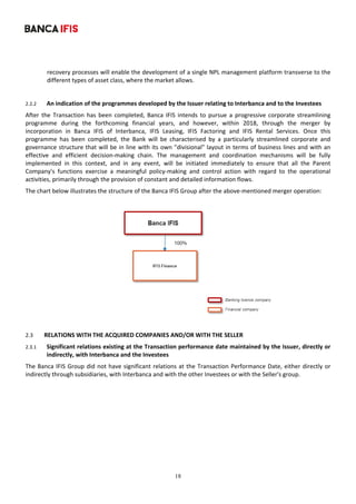 18
	
recovery processes will enable the development of a single NPL management platform transverse to the 
different types of asset class, where the market allows. 
 
2.2.2 An indication of the programmes developed by the Issuer relating to Interbanca and to the Investees 
After  the  Transaction  has  been  completed,  Banca  IFIS  intends  to  pursue  a  progressive  corporate  streamlining 
programme  during  the  forthcoming  financial  years,  and  however,  within  2018,  through  the  merger  by 
incorporation  in  Banca  IFIS  of  Interbanca,  IFIS  Leasing,  IFIS  Factoring  and  IFIS  Rental  Services.  Once  this 
programme  has  been  completed,  the  Bank  will  be  characterised  by  a  particularly  streamlined  corporate  and 
governance structure that will be in line with its own "divisional" layout in terms of business lines and with an 
effective  and  efficient  decision‐making  chain.  The  management  and  coordination  mechanisms  will  be  fully 
implemented  in  this  context,  and  in  any  event,  will  be  initiated  immediately  to  ensure  that  all  the  Parent 
Company's  functions  exercise  a  meaningful  policy‐making  and  control  action  with  regard  to  the  operational 
activities, primarily through the provision of constant and detailed information flows. 
The chart below illustrates the structure of the Banca IFIS Group after the above‐mentioned merger operation: 
 
 
 
2.3 RELATIONS WITH THE ACQUIRED COMPANIES AND/OR WITH THE SELLER 
2.3.1 Significant relations existing at the Transaction performance date maintained by the Issuer, directly or 
indirectly, with Interbanca and the Investees 
The Banca IFIS Group did not have significant relations at the Transaction Performance Date, either directly or 
indirectly through subsidiaries, with Interbanca and with the other Investees or with the Seller's group. 
 
 
 
 
 